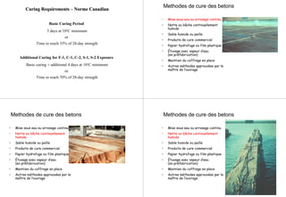 Curing RequirementsCuring Requirements –– NormeNorme CanadianCanadian
Basic Curing Period
3 days at 10oC minimum
or
Time to reach 35% of 28-day strength
Additional Curing for F-1, C-1, C-2, S-1, S-2 Exposure
Basic curing + additional 4 days at 10oC minimum
or
Time to reach 70% of 28-day strength
• Mise sous eau ou arrosage continu
• Natte ou bâche continuellement
humide
• Sable humide ou paille
• Produits de cure commercial
• Papier hydrofuge ou film plastique
• Étuvage avec vapeur d’eau
(en préfabrication)
• Maintien du coffrage en place
• Autres méthodes approuvées par le
maître de l’ouvrage
Methodes de cure des betons
Methodes de cure des betons
• Mise sous eau ou arrosage continu
• Natte ou bâche continuellement
humide
• Sable humide ou paille
• Produits de cure commercial
• Papier hydrofuge ou film plastique
• Étuvage avec vapeur d’eau
(en préfabrication)
• Maintien du coffrage en place
• Autres méthodes approuvées par le
maître de l’ouvrage
Methodes de cure des betons
• Mise sous eau ou arrosage continu
• Natte ou bâche continuellement
humide
• Sable humide ou paille
• Produits de cure commercial
• Papier hydrofuge ou film plastique
• Étuvage avec vapeur d’eau
(en préfabrication)
• Maintien du coffrage en place
• Autres méthodes approuvées par le
maître de l’ouvrage
 