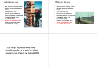 Methodes de cure
• Mise sous eau ou arrosage continu
• Natte ou bâche continuellement
humide
• Sable humide ou paille
• Produits de cure commercial
• Papier hydrofuge ou film plastique
• Étuvage avec vapeur d’eau
(en préfabrication)
• Maintien du coffrage en place
• Autres méthodes approuvées
par le maître de l’ouvrage
Methodes de cure
• Mise sous eau ou arrosage continu
• Natte ou bâche continuellement
humide
• Sable humide ou paille
• Produits de cure commercial
• Papier hydrofuge ou film plastique
• Étuvage avec vapeur d’eau
(en préfabrication)
• Maintien du coffrage en place
• Autres méthodes approuvées
par le maître de l’ouvrage
Tous se qui se passe dans cette
première partie de la vie d’un béton
peut avoir un impact sur la durablitité
 