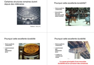 Pantheon (~ 120 a. J.C.)
Certaines structures romaines durent
depuis des millénaires
• Bonne qualité de
construction
• (les punitions
pour une
mauvaise qualité
étaient sévères)
Pourquoi cette excellente durabilité?
Pourquoi cette excellente durabilité
• Bonne qualité de
construction
• L’environnement
était
relativement
benin
Pourquoi cette excellente durabilité
• Bonne qualité de
construction
• L’environment
était
rélativement
benin
• Le béton ne
contenait pas
d’acier
La cause principale d’une mauvaise
durabilité est la corrosion des armatures
 
