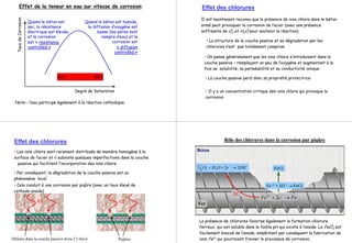 Degré de Saturation
TauxdeCorrosion Quand le béton est
sec, la résistance
électrique est élevée,
et la corrosion
est « resistance
controlled »
Quand le béton est humide,
la diffusion d’oxygène est
basse (les pores sont
remplis d’eau) et la
corrosion est
« diffusion
controlled »
Effet de la teneur en eau sur vitesse de corrosion
Note:- l’eau participe également à la réaction cathodique.
50% 90%
Effet des chlorures
Il est maintenant reconnu que la présence de ions chlore dans le béton
armé peut provoquer la corrosion de l’acier (avec une présence
suffisante de O2 et H2O pour soutenir la réaction).
• La structure de la couche passive et sa dégradation par les
chlorures n’est pas totalement comprise
• On pense généralement que les ions chlore s’introduisent dans la
couche passive – remplaçant un peu de l’oxygène et augmentant à la
fois sa solubilité, sa perméabilité et sa conductivité ionique
• La couche passive perd donc sa propriété protectrice
• Il y a un concentration critique des ions chlore qui provoque la
corrosion
Cl -
• Les ions chlore sont rarement distribués de manière homogène à la
surface de l’acier et il subsiste quelques imperfections dans la couche
passive qui facilitent l’incorporation des ions chlore
• Par conséquent, la dégradation de la couche passive est un
phénomène local
• Cela conduit à une corrosion par piqûre (avec un taux élevé de
cathode-anode)
Défauts dans la couche passive et/ou Cl- élevé Piqûres
Effet des chlorures
FeeFe →+ −+
22
−−
→++ OHeOHO 22
2
1 22
2e-
Béton
Fer
RôleRôle desdes chlorures danschlorures dans la corrosion parla corrosion par piqûrepiqûre
Fe 2+ + 2Cl - → FeCl2
FeCl2
La présence de chlorures favorise également la formation chlorure
ferreux, qui est soluble dans le faible pH qui existe à l’anode. Le FeCl2 est
facilement évacué de l’anode, empêchant par conséquent la fabrication de
ions Fe2+ qui pourraient freiner le processus de corrosion.
 