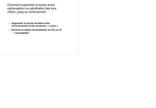 Comment augmenter le temps avant
carbonatation ou pénétration des ions
chlore, jusqu’au renforcement
• Augmenter la couche de béton entre
l’environnement et les armatures – « cover »
• Diminuer la vitesse de pénétration du CO2 ou Cl-
– “perméabilité”
 