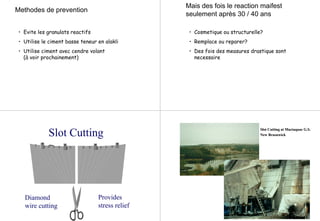 Methodes de prevention
• Evite les granulats reactifs
• Utilise le ciment basse teneur en alakli
• Utilise ciment avec cendre volant
(à voir prochainement)
Mais des fois le reaction maifest
seulement après 30 / 40 ans
• Cosmetique ou structurelle?
• Remplace ou reparer?
• Des fois des measures drastique sont
necessaire
Slot Cutting
Provides
stress relief
Diamond
wire cutting
Slot Cutting atSlot Cutting at MactaquacMactaquac G.S.G.S.
NewNew BrusnwickBrusnwick
 