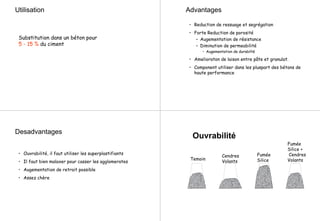 Utilisation
Substitution dans un béton pour
5 - 15 % du ciment
Advantages
• Reduction de ressuage et segrégation
• Forte Reduction de porosité
– Augementation de résistance
– Diminution de permeabilité
• Augementation de durabilté
• Amelioraton de laison entre pâte et granulat.
• Component utiliser dans les pluspart des bétons de
haute performance
Desadvantages
• Ouvrabilité, il faut utiliser les superplastifiants
• Il faut bien malaxer pour casser les agglomerates
• Augementation de retrait possible
• Assez chère
Temoin
Cendres
Volants
Fumée
Silice
Ouvrabilité
Fumée
Silice +
Cendres
Volants
 