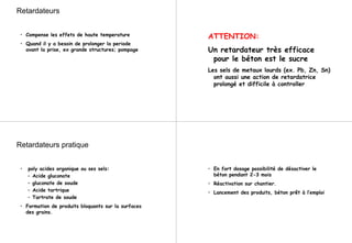 Retardateurs
• Compense les effets de haute temperature
• Quand il y a besoin de prolonger la periode
avant la prise, ex grande structures; pompage
ATTENTION:
Un retardateur très efficace
pour le béton est le sucre
Les sels de metaux lourds (ex. Pb, Zn, Sn)
ont aussi une action de retardatrice
prolongé et difficile à controller
Retardateurs pratique
• poly acides organique ou ses sels:
– Acide gluconate
– gluconate de soude
– Acide tartrique
– Tartrate de soude
• Formation de produits bloquants sur la surfaces
des grains.
• En fort dosage possibilité de désactiver le
béton pendant 2-3 mois
• Réactivation sur chantier.
• Lancement des produits, béton prêt à l’emploi
 