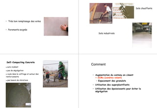 • Très bon remplissage des voiles
• Parements soignés
Sols chauffants
Sols industriels
SelfSelf--Compacting ConcreteCompacting Concrete
auto nivélant
pas de ségrégation
coule dans le coffrage et autour des
renforcements
pas besoin de vibrations
Comment
• Augmentation du contenu en ciment
+ SCMs (cendres volant)
– Espacement des granulats
• Utilisation des superplastifiants
• Utilisation des épaississants pour éviter la
ségrégation
 