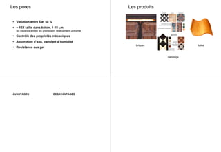 Les pores
• Variation entre 5 et 50 %
• ~ 10X taille dans béton, 1-10 µm
les espaces entres les grains sont relativement uniforme
• Contrôle des propriétés mécaniques
• Absorption d’eau, transfert d’humidité
• Resistance aux gel
Les produits
briques
carrelage
tuiles
AVANTAGES DESAVANTAGES
 