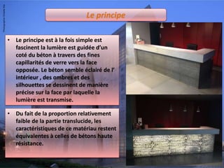 Le principe
• Le principe est à la fois simple est
fascinent la lumière est guidée d’un
coté du béton à travers des fines
capillarités de verre vers la face
opposée. Le béton semble éclairé de l’
intérieur , des ombres et des
silhouettes se dessinent de manière
précise sur la face par laquelle la
lumière est transmise.
• Du fait de la proportion relativement
faible de la partie translucide, les
caractéristiques de ce matériau restent
équivalentes à celles de bétons haute
résistance.
 