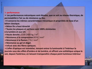  performance:
 Les performances mécaniques sont élevées, que ce soit au niveau thermique, de
perméabilité à l’air ou de résistance au feu.
Il conserve les mêmes caractéristique mécanique et propriétés de base d’un
béton classique.
Béton fin a haut ténacité
Toutes les plaques et surfaces sont 100% résistantes
à la lumière et aux UV.
Haute densité :2100-2400 kg / m³
Résistance à la compression:50 N / mm²
Résistance à la flexion: 7 N / mm²
Résistance au gel et dégel.
Infusé avec des fibres optiques.
L’effet d’optique est immédiat, laissant entrer la luminosité à l’intérieur la
journée sous des effets d’ombre et de lumière, et offrant une esthétique unique le
soir, depuis l’extérieur, en laissant transparaître chaque point lumineux intérieur
 
