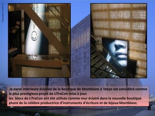 la paroi intérieure éclairée de la boutique de Montblanc à Tokyo est considéré comme
le plus prestigieux projet de LiTraCon mise à jour.
les blocs de LiTraCon ont été utilisés comme mur éclairé dans la nouvelle boutique
phare de la célèbre productrice d'instruments d'écriture et de bijoux Montblanc.
 