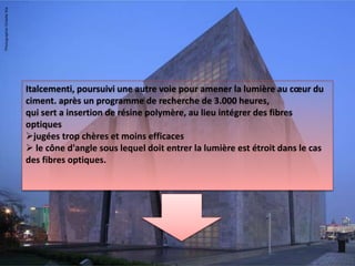 Italcementi, poursuivi une autre voie pour amener la lumière au cœur du
ciment. après un programme de recherche de 3.000 heures,
qui sert a insertion de résine polymère, au lieu intégrer des fibres
optiques
jugées trop chères et moins efficaces
 le cône d'angle sous lequel doit entrer la lumière est étroit dans le cas
des fibres optiques.
 