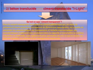 2/ béton translucide ciment translucide "I-Light"
Qu'est-ce que "ciment transparent"?
Pour le ciment transparent, on entend un ciment préfabriqué qui, en vertu de
présence d'inserts polymère transparent de dimensions appropriées, est capable de
présenter les caractéristiques de transparence à l'échelle macroscopique. ces
caractéristiques traduisent non seulement dans la capacité à transmettre la lumière,
naturelle ou artificielle, mais également pour permettre de voir ce qui se trouve au-
delà de l'artefact, la création d'une transparence étonnante.
 