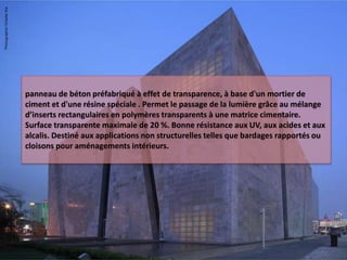 panneau de béton préfabriqué à effet de transparence, à base d'un mortier de
ciment et d'une résine spéciale . Permet le passage de la lumière grâce au mélange
d’inserts rectangulaires en polymères transparents à une matrice cimentaire.
Surface transparente maximale de 20 %. Bonne résistance aux UV, aux acides et aux
alcalis. Destiné aux applications non structurelles telles que bardages rapportés ou
cloisons pour aménagements intérieurs.
 