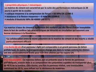 propriétés physiques / mécaniques
La matrice de ciment est caractérisé par la suite des performances mécaniques (à 28
jours) à partir de la coulée:
• cubique moyenne à la compression de force> = 60 MPa EN 12390-3
• résistance à la flexion moyenne> = 8 MPa EN 12390-5
• module d'élasticité MPa 38-40000 UNI 9771
La durée de vie d'un panneau i.light est comparable à un grand panneau de béton
préfabriqué. En outre, la transparence ne change pas dans le temps comme les résines
ont été convenablement traité pour non être altérée par les rayons UV.
•La collaboration entre la résine polymère de la matrice de ciment et des inserts a révélé
particulièrement efficace
•La matrice à base de ciment a également été renforcé par des fibres d'acier inoxydable
dans le but de conférer les caractéristiques de ténacité en circulation qui assurent une
bonne résistance à la fissuration.
La translucidité : Ce nouveau béton, qui se présente sous la forme de panneaux
préfabriqués, associe donc à sa composition des polymères capables de transporter plus
de 90 % de la lumière. Cela donne, une fois le panneau réalisé, une translucidité
avoisinant les 20 %, sans influer sur la résistance du matériau.
 