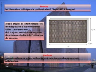 Formats
les dimensions utilisé pour le pavillon italien à l'Expo 2010 à Shanghai
Couleurs
Les couleurs blanche ,gris et anthracite sont colorées avec des pigments de
oxids ferrique.
avec le progrès de la technologie sera
bientôt possible d'avoir différentes
tailles. Les dimensions
doit toujours satisfaire aux exigences
de résistance résultant de l'utilisation
du panneau.
 