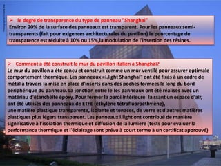  le degré de transparence du type de panneau "Shanghai"
Environ 20% de la surface des panneaux est transparent. Pour les panneaux semi-
transparents (fait pour exigences architecturales du pavillon) le pourcentage de
transparence est réduite à 10% ou 15%,la modulation de l'insertion des résines.
 Comment a été construit le mur du pavillon italien à Shanghai?
Le mur du pavillon a été conçu et construit comme un mur ventilé pour assurer optimale
comportement thermique. Les panneaux «i.light Shanghai" ont été fixés à un cadre de
métal à travers la mise en place d'inserts dans des poches formées le long du bord
périphérique du panneau. La jonction entre le les panneaux ont été réalisés avec un
matériau d'étanchéité époxy. Pour fermer la paroi intérieure laissant un espace d'air,
ont été utilisés des panneaux de ETFE (éthylène tétrafluoroéthylène),
une matière plastique transparente, isolante et tenaces, de verre et d'autres matières
plastiques plus légers transparent. Les panneaux i.light ont contribué de manière
significative à l'isolation thermique et diffusion de la lumière (tests pour évaluer la
performance thermique et l'éclairage sont prévu à court terme à un certificat approuvé)
 