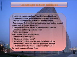 Les avantages du béton translucide
réduire la consommation d'électricité pour l'éclairage
combine la dureté de béton et la transparence de verre
Assuré une apparence esthétique au construction
-Transmission de la lumière sur toute sa surface tout en gardant
ses caractéristiques structurelles.
-Différentes couleurs, visuels et traitements de finition
-Uniformité et homogénéité du béton
-Facilité d’utilisation
-Pas de contrainte de dimensions
une structure homogène
Résistance extrême aux UV
 Durabilité / résistance / résistance aux intempéries
Revêtements de façade uniques spécifiques à l‘objet
 Réalisations individuelles en ce qui concerne la
forme, la couleur et les sur faces
 