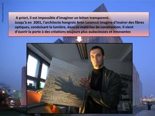 A priori, il est impossible d'imaginer un béton transparent.
Jusqu'à en 2001, l'architecte hongrois Aron Losonczi imagine d'insérer des fibres
optiques, conduisant la lumière, dans ce matériau de construction. Il vient
d'ouvrir la porte à des créations toujours plus audacieuses et innovantes.
 