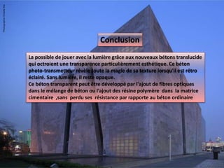 La possible de jouer avec la lumière grâce aux nouveaux bétons translucide
qui octroient une transparence particulièrement esthétique. Ce béton
photo-transmetteur révèle toute la magie de sa texture lorsqu'il est rétro
éclairé. Sans lumière, il reste opaque.
Ce béton transparent peut être développé par l'ajout de fibres optiques
dans le mélange de béton ou l’ajout des résine polymère dans la matrice
cimentaire ,sans perdu ses résistance par rapporte au béton ordinaire
Conclusion
 