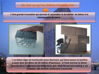 Qu'est ce qu’un béton translucide
Une grande innovation qui permet d’ assembler la durabilité du béton à la
transparence du verre.
un béton léger et translucide assez étonnant, qui laisse passer la lumière
jusque dans des blocs de 20 mètres d’épaisseur. A l'état normal, le béton
translucide a l'apparence du béton brut, gris. Mais lorsqu'une lumière y est
projetée, elle devient réellement translucide
 