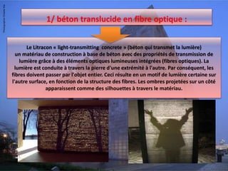 1/ béton translucide en fibre optique :
Le Litracon « light-transmitting concrete » (béton qui transmet la lumière)
un matériau de construction à base de béton avec des propriétés de transmission de
lumière grâce à des éléments optiques lumineuses intégrées (fibres optiques). La
lumière est conduite à travers la pierre d'une extrémité à l'autre. Par conséquent, les
fibres doivent passer par l'objet entier. Ceci résulte en un motif de lumière certaine sur
l'autre surface, en fonction de la structure des fibres. Les ombres projetées sur un côté
apparaissent comme des silhouettes à travers le matériau.
.
 