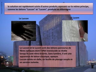 la solution est rapidement suivie d'autres produits reposant sur le même principe,
comme les bétons "Luccon" et "Lucem", produits en Allemagne
Le Luccon et le Lucem sont des bétons parcourus de
fibres optiques dont l'effet translucide se révèle
lorsqu'ils sont rétro éclairés. Sans lumière, il ont une
apparence de béton classique, opaque.
Luccon existe en dalle, en feuille de placage souple et
en version isolante.
Le Luccon Le Lucem
 