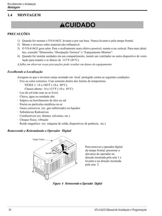 10 VS-616G5 Manual de Instalação e Programação
Recebimento e Instalação
Montagem
1.4 MONTAGEM
PRECAUÇÕES
1) Quando for montar o VS-616G5, levante-o por sua base. Nunca levante-o pela tampa frontal.
2) Monte o inversor sobre material não-inflamável.
3) O VS-616G5 gera calor. Para o resfriamento mais efetivo possível, monte-o na vertical. Para mais detal-
hes, consulte “Dimensões / Dissipação Térmica” e “Espaçamento Mínimo”.
4) Quando for instalar unidades em um compartimento, instale um ventilador ou outro dispositivo de venti-
lação para manter o ar abaixo de 113°F (45°C).
A falha em observar essas precauções pode resultar em danos do equipamento.
Escolhendo a Localização
Assegure-se que o inversor esteja montado em local protegido contra as seguintes condições:
· Frio ou calor extremos. Usar somente dentro dos limites de temperatura.
NEMA 1: 14 a 104°F (-10 a 40°C).
Chassis aberto: 14 a 113°F (-10 a 45°C)
· Luz do sol (não usar ao ar livre)
· Chuva, água ou umidade alta
· Salpico ou borrifamento de óleo ou sal
· Poeira ou partículas metálicas no ar
· Gases corrosivos (ex. gás sulforizado) ou líquidos
· Substâncias Radioativas
· Combustíveis (ex. thinner, solventes, etc.)
· Choque físico, vibração
· Ruído magnético (ex. máquina de solda, dispositivos de potência, etc.)
Removendo e Reinstalando o Operador Digital
! CUIDADO
Figura 4 Removendo o Operador Digital
Tampa Frontal
Operador Digital
2
1
Para remover o operador digital
da tampa frontal, pressione a
alavanca do operador na
direção mostrada pela seta 1 e
levante-o na direção mostrada
pela seta 2.
 