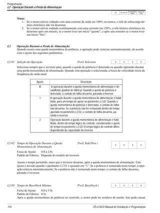 V/f V/f com PG
VetorialMalha
Aberta
Vetorial de
Fluxo
114 VS-616G5 Manual de Instalação e Programação
Programação
L2 - Operação Durante a Perda de Alimentação
Notas:
1. Se o motor estiver rodando com uma corrente de saída em 100% ou menos, o relé de sobrecarga tér-
mico eletrônico não irá desarmar.
2. Se o motor estiver rodando continuamente com uma corrente em 150%, o relé térmico eletrônico irá
desarmar após um minuto, se o motor tiver um início “quente”, e após sete minutos se o motor tiver
um início “frio”.
L2 Operação Durante a Perda de Alimentação
Quando ocorre uma queda momentânea de potência, a operação pode reiniciar automaticamente, de acordo
com o ajuste dos seguintes parâmetros.
Seleciona sempre que o inversor para, quando a queda de potência é detectada ou quando operando durante
uma perda momentânea de alimentação. Quando esta operação é selecionada, a busca de velocidade inicia da
freqüência de saída atual.
Faixa de Ajuste: 0.0 a 2.0s
Padrão de Fábrica: Depende do modelo do inversor
Ajusta o tempo permitido, antes que o inversor desarme, após a queda momentânea de alimentação. Este
ajuste é ativado quando o parâmetro L2-01 é ajustado em “1”. Se a potência é restaurada neste tempo, a oper-
ação reinicia automaticamente. Se a potência não é restaurada neste tempo, o contato de falha desarma,
parando o inversor.
Faixa de Ajuste: 0.0 a 5.0s
Padrão de Fábrica: 0.5s
Após a queda momentânea de potência ter ocorrido, o motor pode ter resíduos de tensão. Isto pode causar
L2-01 Seleção da Operação PwrL Selection B B B B
Ajuste Descrição
0 A operação durante a queda momentânea de alimentação é de-
sabilitada (padrão de fábrica). Quando a queda de potência é
detectada, o contato de falha desarma, parando o inversor.
1 A operação durante a queda momentânea de alimentação é habil-
itada, para um tempo de ajuste no parâmetro L2-02. Quando a
queda momentânea de potência é detectada, o contato de falha
não desarma. Se a potência não for restaurada dentro do tempo
ajustado no parâmetro L2-02, o contato de falha desarma, pa-
rando o inversor.
2 Operação durante a queda momentânea de alimentação é habi-
litada, dentro do tempo lógico de controle, considerando o ajuste
de tempo no parâmetro L2-02. O tempo lógico de controle difere
dependendo da capacidade do inversor.
L2-02 Tempo de Operação Durante a Queda
Momentânea de Alimentação
PwrL RideThru t
B B B B
L2-03 Tempo de Baseblock Mínimo PwrL Baseblock t B B B B
 