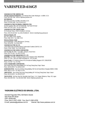YASKAWA
VARISPEED-616G5
YASKAWA ELECTRIC AMERICA, INC.
Chicago-Corporate Headquarters 2121 Norman Drive South, Waukegan , IL 60085, U.S.A.
Phone: (847) 887-7000 Internet: http//www.yaskawa.com
MOTOMAN INC.
805 Liberty Lane West Carrollton, OH 45449, U.S.A.
Phone: (513) 847-6200 Fax: (513) 847-6277
YASKAWA ELETRICO DO BRASIL COMERCIO LTDA.
Avenida Fagundes Filho, 620 CEP 04304-000 - São Paulo-SP, Brasil
Phone: (011) 5071-2552 Fax: (011) 5581-8795 Internet: yaskawabrasil@originet.com.br
YASKAWA ELECTRIC EUROPE GmbH
Am Kronberger Hang 2, 65824 Schwalbach, Germany
Phone: (49) 6196-569-300 Fax: (49) 6196-888-301 Internet: marketing@yeg.yaskawa.de
Motoman Robotics AB
Box 130 S-38500. Torsas, Sweden
Phone: 0486-10575 Fax: 0486-11410
Motoman Robotec GmbH
Kammerfeldstraβe 1, 85391 Allershausen, Germany
Phone: 08166-900 Fax: 08166-9039
YASKAWA ELECTRIC UK LTD.
3 Drum Mains Park Orchardton Woods Cumbernauld, Scotland, G68 9LD, U.K.
Phone: (1236) 735000 Fax: (1236) 458182
YASKAWA ELECTRIC KOREA CORPORATION
Paik Nam Bldg. 901 188-3, 1-Ga Euljiro, Joong-Gu, Seoul, Korea
Phone: (02) 776-7844 Fax: (02) 753-2639
YASKAWA ELECTRIC (SINGAPORE) PTE. LTD.
Head Office: CPF Bldg. 79 Robinson Road #13-05, Singapore 0106, SINGAPORE
Phone: 221-7530 Telex: (87) 24890 YASKAWA RS Fax: 224-5854
Service Center: 221 Henderson Road, #07-20 Henderson Building Singapore 0315, SINGAPORE
Phone: 276-7407 Fax: 276-7406
YATEC ENGINEERING CORPORATION
Shen Hsiang Tang Sung Chiang Building 10F 146 Sung Chiang Road, Taipei, Taiwan
Phone: (02) 563-0010 Fax: (02) 567-4677
SHANGHAI OFFICE Room No. 8B Wan Zhong Building 1303 Yan An Road (West), Shanghai 200050, CHINA
Phone: (86) 212-1015 Fax: (86) 212-1015
TAIPEI OFFICE Shen Hsiang Tang Sung Chiang Building 10F 146 Sung Chiang Road, Taipei, Taiwan
Phone: (02) 563-0010 Fax: (02) 567-4677
TOKYO OFFICE 8th Floor, New Pier Takeshiba South Tower, 1-16-1, Kaigan, Minato-ku, Tokyo, 105, Japan
Phone: (03) 5402-4542 Fax: (03) 5402-4588 Internet: http//www.yaskawa.co.jp
YASKAWA ELÉTRICO DO BRASIL LTDA.
Avenida Fagundes Filho, 620 Bairro Saúde
São Paulo-SP, Brasil
CEP: 04304-000
Fone: (0xx11) 5071-2552 Fax: (0xx11) 5581-8795
E-mail: yaskawa@yaskawa.com.br Internet: http://www.yaskawa.com.br
 