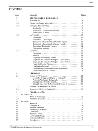 VS-616G5 Manual de Instalação e Programação 3.
CONTEÚDO
Seção Descrição Página
1 RECEBIMENTO E INSTALAÇÃO
1.1 INTRODUÇÃO . . . . . . . . . . . . . . . . . . . . . . . . . . . . . . . . . . . . . . . . . . . . . . .6
1.2 ESPECIFICAÇÕES DO VS-616G5 . . . . . . . . . . . . . . . . . . . . . . . . . . . . . . . .7
1.3 INSPEÇÕES PRELIMINARES. . . . . . . . . . . . . . . . . . . . . . . . . . . . . . . . . . . . .9
Recebendo. . . . . . . . . . . . . . . . . . . . . . . . . . . . . . . . . . . . . . . . . . . . . .9
Verificando a Placa de Identificação. . . . . . . . . . . . . . . . . . . . . . . . . .9
Identificando as Peças. . . . . . . . . . . . . . . . . . . . . . . . . . . . . . . . . . . . .9
1.4 MONTAGEM . . . . . . . . . . . . . . . . . . . . . . . . . . . . . . . . . . . . . . . . . . . . . . .10
Precauções . . . . . . . . . . . . . . . . . . . . . . . . . . . . . . . . . . . . . . . . . . . .10
Escolhendo a Localização. . . . . . . . . . . . . . . . . . . . . . . . . . . . . . . . .10
Removendo e Reinstalando o Operador Digital . . . . . . . . . . . . . . . .10
Removendo e Reinstalando a Tampa Frontal . . . . . . . . . . . . . . . . . . 11
Dimensões / Dissipação Térmica . . . . . . . . . . . . . . . . . . . . . . . . . . .12
Espaçamento Mínimo . . . . . . . . . . . . . . . . . . . . . . . . . . . . . . . . . . . .13
1.5 CONEXÃO. . . . . . . . . . . . . . . . . . . . . . . . . . . . . . . . . . . . . . . . . . . . . . . . .13
Precauções . . . . . . . . . . . . . . . . . . . . . . . . . . . . . . . . . . . . . . . . . . . .13
Inspeção . . . . . . . . . . . . . . . . . . . . . . . . . . . . . . . . . . . . . . . . . . . . . .14
Diagramas de Conexões Padrão . . . . . . . . . . . . . . . . . . . . . . . . . . . .15
Diagramas dos Circuitos Principais ( Classe 230V ) . . . . . . . . . . . .16
Diagramas dos Circuitos Principais ( Classe 460V ) . . . . . . . . . . . .17
Fiação do Circuito Principal . . . . . . . . . . . . . . . . . . . . . . . . . . . . . . .18
Funções dos Terminais . . . . . . . . . . . . . . . . . . . . . . . . . . . . . . . . . . .20
Tamanhos dos Fios e dos Parafusos do Terminal . . . . . . . . . . . . . . .21
Fiação do Circuito de Controle. . . . . . . . . . . . . . . . . . . . . . . . . . . . .24
2 OPERAÇÃO
2.1 ENSAIO DE OPERAÇÃO . . . . . . . . . . . . . . . . . . . . . . . . . . . . . . . . . . . . . .25
Mostrador do Operador Digital ao ser Ligado . . . . . . . . . . . . . . . . .26
Pontos de Verificação da Operação . . . . . . . . . . . . . . . . . . . . . . . . .26
Operação pelo Operador Digital. . . . . . . . . . . . . . . . . . . . . . . . . . . .28
Operação pelo Sinal do Terminal do Circuito de Controle. . . . . . . .29
2.2 MOSTRADOR DO OPERADOR DIGITAL . . . . . . . . . . . . . . . . . . . . . . . . . . .29
2.3 SELEÇÃO DO MODO DE OPERAÇÃO. . . . . . . . . . . . . . . . . . . . . . . . . . . . .30
3 PROGRAMAÇÃO
A INICIALIZAÇÃO
A1 Ajuste de Inicialização . . . . . . . . . . . . . . . . . . . . . . . . . . . . . . . . . . . . . . . . . . .31
A2 Parametros do Usuário . . . . . . . . . . . . . . . . . . . . . . . . . . . . . . . . . . . . . . . . . . .33
B APLICAÇÃO
B1 Seqüência . . . . . . . . . . . . . . . . . . . . . . . . . . . . . . . . . . . . . . . . . . . . . . . . . . . . .33
B2 Frenagem CC . . . . . . . . . . . . . . . . . . . . . . . . . . . . . . . . . . . . . . . . . . . . . . . . . .38
B3 Busca de Velocidade. . . . . . . . . . . . . . . . . . . . . . . . . . . . . . . . . . . . . . . . . . . . .39
B4 Temporizador de Atraso. . . . . . . . . . . . . . . . . . . . . . . . . . . . . . . . . . . . . . . . . .40
B5 Controle PID. . . . . . . . . . . . . . . . . . . . . . . . . . . . . . . . . . . . . . . . . . . . . . . . . . .41
B6 Referência Fixada. . . . . . . . . . . . . . . . . . . . . . . . . . . . . . . . . . . . . . . . . . . . . . .47
B7 Controle de Inclinaçào . . . . . . . . . . . . . . . . . . . . . . . . . . . . . . . . . . . . . . . . . . .47
B8 Economia de Energia . . . . . . . . . . . . . . . . . . . . . . . . . . . . . . . . . . . . . . . . . . . .48
B9 Servo Zero. . . . . . . . . . . . . . . . . . . . . . . . . . . . . . . . . . . . . . . . . . . . . . . . . . . . .49
Índice
 