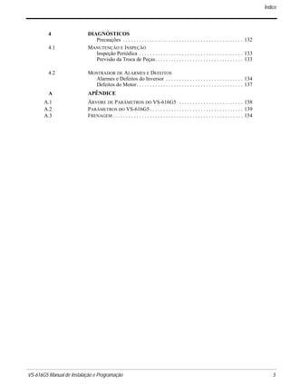 VS-616G5 Manual de Instalação e Programação 5.
4 DIAGNÓSTICOS
Precauções . . . . . . . . . . . . . . . . . . . . . . . . . . . . . . . . . . . . . . . . . . . . . 132
4.1 MANUTENÇÃO E INSPEÇÃO
Inspeção Periódica . . . . . . . . . . . . . . . . . . . . . . . . . . . . . . . . . . . . . . . 133
Previsão da Troca de Peças. . . . . . . . . . . . . . . . . . . . . . . . . . . . . . . . . 133
4.2 MOSTRADOR DE ALARMES E DEFEITOS
Alarmes e Defeitos do Inversor . . . . . . . . . . . . . . . . . . . . . . . . . . . . . 134
Defeitos do Motor. . . . . . . . . . . . . . . . . . . . . . . . . . . . . . . . . . . . . . . . 137
A APÊNDICE
A.1 ÁRVORE DE PARÂMETROS DO VS-616G5 . . . . . . . . . . . . . . . . . . . . . . . . 138
A.2 PARÂMETROS DO VS-616G5. . . . . . . . . . . . . . . . . . . . . . . . . . . . . . . . . . . 139
A.3 FRENAGEM. . . . . . . . . . . . . . . . . . . . . . . . . . . . . . . . . . . . . . . . . . . . . . . . . 154
Índice
 