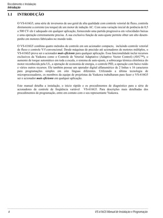 6 VS-616G5 Manual de Instalação e Programação
Recebimento e Instalação
Introdução
1.1 INTRODUÇÃO
O VS-616G5, uma série de inversores de uso geral de alta qualidade com controle vetorial de fluxo, controla
diretamente a corrente (ou torque) de um motor de indução AC. Com uma variação inicial de potência de 0,5
a 500 CV ele é adequado em qualquer aplicação, fornecendo uma partida progressiva em velocidades baixas
e uma operação extremamente precisa. A sua exclusiva função de auto-ajuste permite obter um alto desem-
penho em motores fabricados no mundo todo.
O VS-616G5 combina quatro métodos de controle em um acionador compacto, incluindo controle vetorial
de fluxo e controle V/f convencional. Desde máquinas de precisão até acionadores de motores múltiplos, o
VS-616G5 prova ser o acionador mais eficiente para qualquer aplicação. Essa funcionalidade inclui recursos
exclusivos da Yaskawa como o Controle de Vetorial Adaptativo (Adaptive Vector Control) (AVC™), o
aumento de torque automático em toda a escala, o sistema de auto-ajuste, a sobrecarga térmica eletrônica do
motor reconhecida pela UL, a operação de economia de energia, o controle PID, a operação com baixo ruído
e vários outros recursos. Ele também possue um operador digital alfanumérico de 2 linhas x 16 caracteres
para programações simples em oito línguas diferentes. Utilizando a última tecnologia de
microprocessadores, os membros da equipe de projetistas da Yaskawa trabalharam para fazer o VS-616G5
ser o acionador mais eficiente em qualquer aplicação.
Este manual detalha a instalação, o início rápido e os procedimentos de diagnóstico para a série de
acionadores de controle de freqüência variável VS-616G5. Para descrições mais detalhadas dos
procedimentos de programação, entre em contato com o seu representante Yaskawa.
 