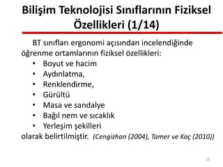 Bilişim Teknolojisi Sınıflarının Fiziksel
Özellikleri (1/14)
BT sınıfları ergonomi açısından incelendiğinde
öğrenme ortamlarının fiziksel özellikleri:
• Boyut ve hacim
• Aydınlatma,
• Renklendirme,
• Gürültü
• Masa ve sandalye
• Bağıl nem ve sıcaklık
• Yerleşim şekilleri
olarak belirtilmiştir. (Cengizhan (2004), Tamer ve Koç (2010))
10
 