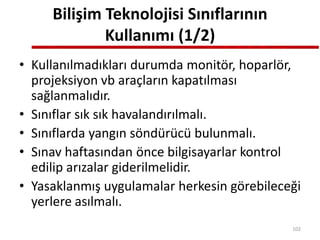 Bilişim Teknolojisi Sınıflarının
Kullanımı (1/2)
• Kullanılmadıkları durumda monitör, hoparlör,
projeksiyon vb araçların kapatılması
sağlanmalıdır.
• Sınıflar sık sık havalandırılmalı.
• Sınıflarda yangın söndürücü bulunmalı.
• Sınav haftasından önce bilgisayarlar kontrol
edilip arızalar giderilmelidir.
• Yasaklanmış uygulamalar herkesin görebileceği
yerlere asılmalı.
102
 