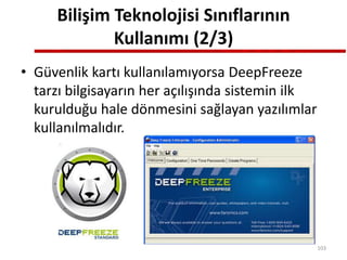 Bilişim Teknolojisi Sınıflarının
Kullanımı (2/3)
• Güvenlik kartı kullanılamıyorsa DeepFreeze
tarzı bilgisayarın her açılışında sistemin ilk
kurulduğu hale dönmesini sağlayan yazılımlar
kullanılmalıdır.
103
 