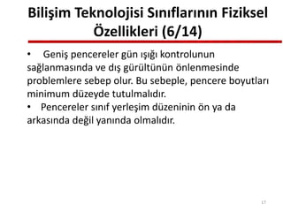 Bilişim Teknolojisi Sınıflarının Fiziksel
Özellikleri (6/14)
• Geniş pencereler gün ışığı kontrolunun
sağlanmasında ve dış gürültünün önlenmesinde
problemlere sebep olur. Bu sebeple, pencere boyutları
minimum düzeyde tutulmalıdır.
• Pencereler sınıf yerleşim düzeninin ön ya da
arkasında değil yanında olmalıdır.
17
 