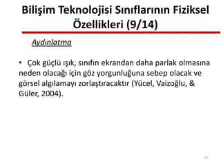 Bilişim Teknolojisi Sınıflarının Fiziksel
Özellikleri (9/14)
Aydınlatma
• Çok güçlü ışık, sınıfın ekrandan daha parlak olmasına
neden olacağı için göz yorgunluğuna sebep olacak ve
görsel algılamayı zorlaştıracaktır (Yücel, Vaizoğlu, &
Güler, 2004).
23
 