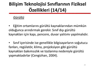 Bilişim Teknolojisi Sınıflarının Fiziksel
Özellikleri (14/14)
Gürültü
• Eğitim ortamlarını gürültü kaynaklarından mümkün
olduğunca arındırmak gerekir. Sınıf dışı gürültü
kaynakları için kapı, pencere, duvar yalıtımı yapılmalıdır.
• Sınıf içerisinde ise genellikle bilgisayarların soğutucu
fanları, regülatör, klima, projeksiyon gibi gürültü
kaynakları bakımsızlık ve tozlanma nedeniyle gürültü
yapmaktadırlar (Cengizhan, 2004).
28
 