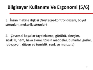 3. İnsan makine ilişkisi (Gösterge-kontrol düzeni, boyut
sorunları, mekanik sorunlar)
4. Çevresel koşullar (aydınlatma, gürültü, titreşim,
sıcaklık, nem, hava akımı, toksin maddeler, buharlar, gazlar,
radyasyon, düzen ve temizlik, renk ve manzara)
Bilgisayar Kullanımı Ve Ergonomi (5/6)
53
 