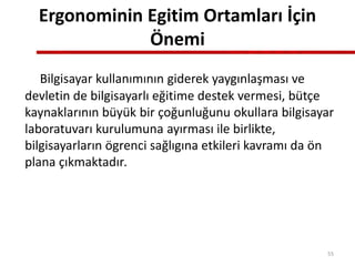 Ergonominin Egitim Ortamları İçin
Önemi
Bilgisayar kullanımının giderek yaygınlaşması ve
devletin de bilgisayarlı eğitime destek vermesi, bütçe
kaynaklarının büyük bir çoğunluğunu okullara bilgisayar
laboratuvarı kurulumuna ayırması ile birlikte,
bilgisayarların ögrenci sağlıgına etkileri kavramı da ön
plana çıkmaktadır.
55
 