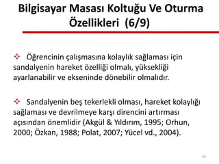Bilgisayar Masası Koltuğu Ve Oturma
Özellikleri (6/9)
 Öğrencinin çalışmasına kolaylık sağlaması için
sandalyenin hareket özelliği olmalı, yüksekliği
ayarlanabilir ve ekseninde dönebilir olmalıdır.
 Sandalyenin beş tekerlekli olması, hareket kolaylığı
sağlaması ve devrilmeye karşı direncini artırması
açısından önemlidir (Akgül & Yıldırım, 1995; Orhun,
2000; Özkan, 1988; Polat, 2007; Yücel vd., 2004).
66
 