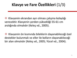Klavye ve Fare Özellikleri (1/3)
 Klavyenin ekrandan ayrı olması çalışma kolaylığı
verecektir. Klavyenin yerden yüksekliği 55-61 cm
aralığında olmalıdır (Keleş vd., 2005).
 Klavyenin ön kısmında bileklerin dayanabileceği özel
destekler bulunmalı ve eller ile kolların dayanabileceği
bir alan olmalıdır (Keleş vd., 2005; Yücel vd., 2004).
75
 