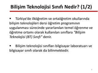 Bilişim Teknolojisi Sınıfı Nedir? (1/2)
 Türkiye’de ilköğretim ve ortaöğretim okullarında
bilişim teknolojileri dersi öğretim programının
uygulanması sürecinde yararlanılan temel öğrenme ve
öğretme ortamı olarak kullanılan sınıflara “Bilişim
Teknolojisi (BT) Sınıfı” denir.
 Bilişim teknolojisi sınıfları bilgisayar laboratuarı ve
bilgisayar sınıfı olarak da bilinmektedir.
8
 