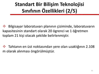 Standart Bir Bilişim Teknolojisi
Sınıfının Özellikleri (2/5)
 Bilgisayar laboratuvarı planının çiziminde, laboratuvarın
kapasitesinin standart olarak 20 ögrenci ve 1 öğretmen
toplam 21 kişi olacak şekilde belirlenmiştir.
 Tahtanın en üst noktasından yere olan uzaklığının 2.108
m olarak alınması öngörülmüştür.
81
 
