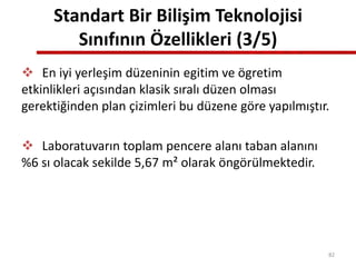 Standart Bir Bilişim Teknolojisi
Sınıfının Özellikleri (3/5)
 En iyi yerleşim düzeninin egitim ve ögretim
etkinlikleri açısından klasik sıralı düzen olması
gerektiğinden plan çizimleri bu düzene göre yapılmıştır.
 Laboratuvarın toplam pencere alanı taban alanını
%6 sı olacak sekilde 5,67 m² olarak öngörülmektedir.
82
 