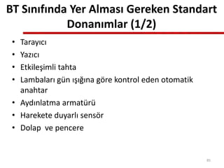 BT Sınıfında Yer Alması Gereken Standart
Donanımlar (1/2)
• Tarayıcı
• Yazıcı
• Etkileşimli tahta
• Lambaları gün ışığına göre kontrol eden otomatik
anahtar
• Aydınlatma armatürü
• Harekete duyarlı sensör
• Dolap ve pencere
85
 