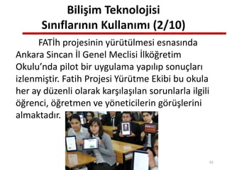 Bilişim Teknolojisi
Sınıflarının Kullanımı (2/10)
FATİh projesinin yürütülmesi esnasında
Ankara Sincan İl Genel Meclisi İlköğretim
Okulu’nda pilot bir uygulama yapılıp sonuçları
izlenmiştir. Fatih Projesi Yürütme Ekibi bu okula
her ay düzenli olarak karşılaşılan sorunlarla ilgili
öğrenci, öğretmen ve yöneticilerin görüşlerini
almaktadır.
92
 