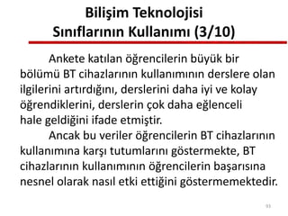 Bilişim Teknolojisi
Sınıflarının Kullanımı (3/10)
Ankete katılan öğrencilerin büyük bir
bölümü BT cihazlarının kullanımının derslere olan
ilgilerini artırdığını, derslerini daha iyi ve kolay
öğrendiklerini, derslerin çok daha eğlenceli
hale geldiğini ifade etmiştir.
Ancak bu veriler öğrencilerin BT cihazlarının
kullanımına karşı tutumlarını göstermekte, BT
cihazlarının kullanımının öğrencilerin başarısına
nesnel olarak nasıl etki ettiğini göstermemektedir.
93
 