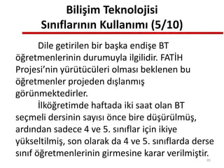 Bilişim Teknolojisi
Sınıflarının Kullanımı (5/10)
Dile getirilen bir başka endişe BT
öğretmenlerinin durumuyla ilgilidir. FATİH
Projesi’nin yürütücüleri olması beklenen bu
öğretmenler projeden dışlanmış
görünmektedirler.
İlköğretimde haftada iki saat olan BT
seçmeli dersinin sayısı önce bire düşürülmüş,
ardından sadece 4 ve 5. sınıflar için ikiye
yükseltilmiş, son olarak da 4 ve 5. sınıflarda derse
sınıf öğretmenlerinin girmesine karar verilmiştir.
95
 
