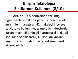 Bilişim Teknolojisi
Sınıflarının Kullanımı (8/10)
ABD’de 1999 sonrasında yazılmış,
öğretmenlerin teknoloji konusunda mesleki
gelişimlerini araştıran 42 makaleyi inceleyen
Lawless ve Pellegrino, teknolojinin derslerde
kullanımının eğitimin çıktılarını nasıl etkilediği
sorusuna odaklanarak, bu konuda yapılan
ampirik araştırmaların yetersizliğine işaret
etmektedirler.
98
 