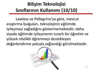 Bilişim Teknolojisi
Sınıflarının Kullanımı (10/10)
Lawless ve Pellegrino’ya göre, mevcut
araştırma bulguları, teknolojinin eğitimde
iyileşmeyi sağladığını göstermemektedir; daha
ziyade eğitimde iyileşmenin tutarlı bir öğretim ve
yüksek nitelikli öğrenmeyi destekleyen
değerlendirme yoluyla sağlandığı görülmektedir.
100
 